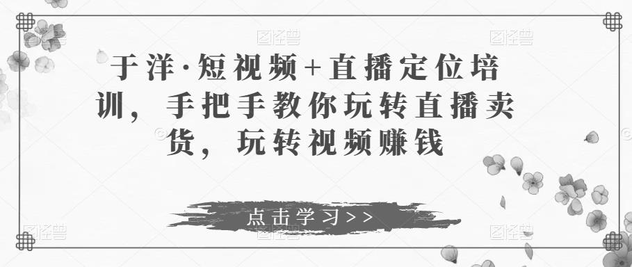 于洋·短视频+直播定位培训，手把手教你玩转直播卖货，玩转视频赚钱-狂神云浏览专注活动，软件，教程分享！总之就是网络那些事。