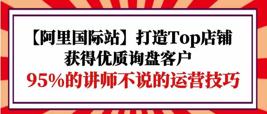 （9976期）【阿里国际站】打造Top店铺-获得优质询盘客户，95%的讲师不说的运营技巧-狂神云浏览专注活动，软件，教程分享！总之就是网络那些事。