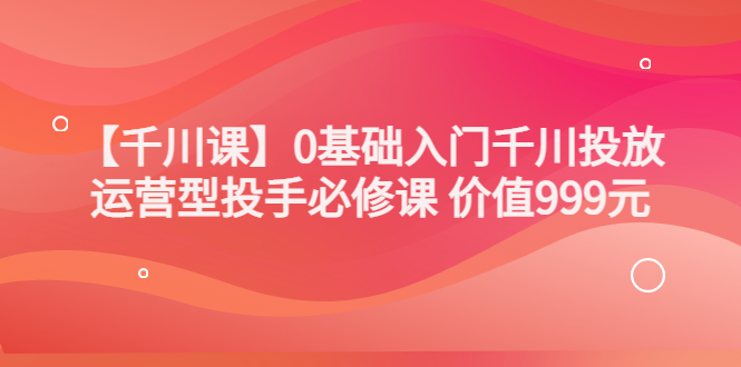 （3290期）某收费【千川课】0基础入门千川投放，运营型投手必修课 价值999元-狂神云浏览专注活动，软件，教程分享！总之就是网络那些事。